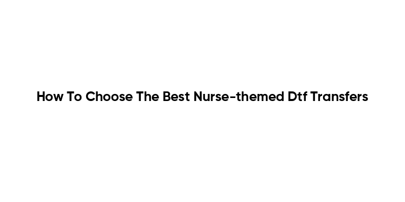 How To Choose The Best Nurse-themed Dtf Transfers
